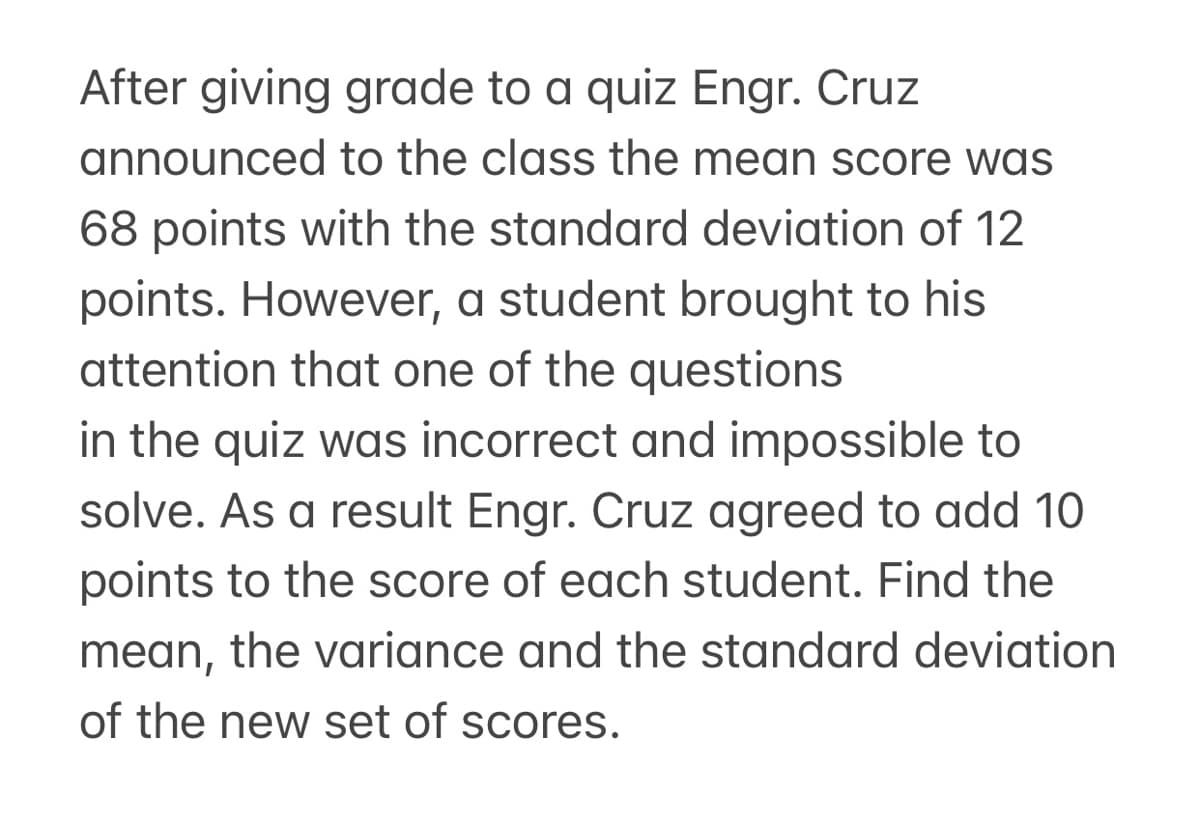 After giving grade to a quiz Engr. Cruz
announced to the class the mean score was
68 points with the standard deviation of 12
points. However, a student brought to his
attention that one of the questions
in the quiz was incorrect and impossible to
solve. As a result Engr. Cruz agreed to add 10
points to the score of each student. Find the
mean, the variance and the standard deviation
of the new set of scores.