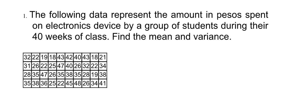 1. The following data represent the amount in pesos spent
on electronics device by a group of students during their
40 weeks of class. Find the mean and variance.
32 22 19 1843|42|40|43|18|21|
3126222547|40|26|32|22|34
283547|26|35|38|35|28| 1938
353836 25 22 4548263441