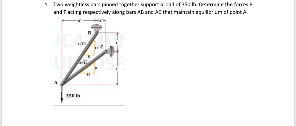 1. Two weightless bars pinned together support a load of 350 lb. Determine the forces P
and F acting respectively along bars AB and AC that maintain equilibrium of point A.
✈2'>
8
B
scala
A
350 lb
10
12 C