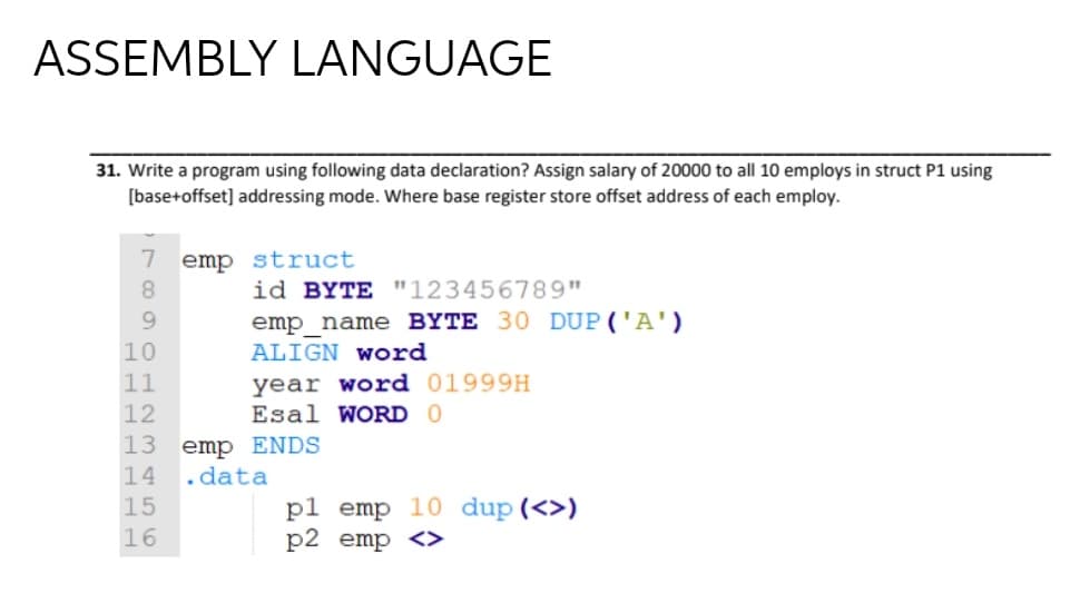 ASSEMBLY LANGUAGE
31. Write a program using following data declaration? Assign salary of 20000 to all 10 employs in struct P1 using
[base+offset] addressing mode. Where base register store offset address of each employ.
7 emp struct
8.
id BYTE "123456789"
emp name BYTE 30 DUP('A')
10
ALIGN WOrd
year word 01999H
Esal WORD 0
11
13
emp ENDS
14
.data
pl emp 10 dup(<>)
p2 emp <>
15
16
O H 2 M 456
