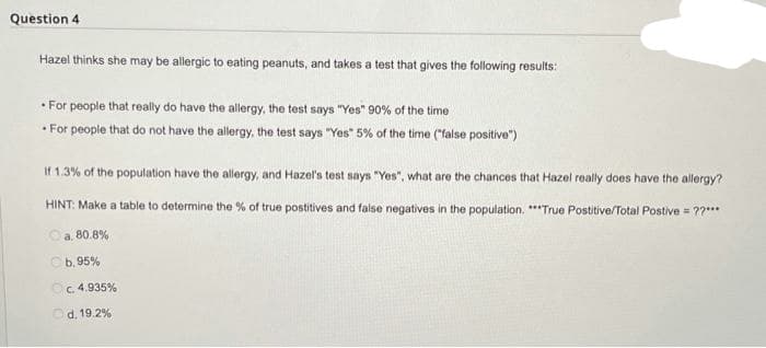 Question 4
Hazel thinks she may be allergic to eating peanuts, and takes a test that gives the following results:
• For people that really do have the allergy, the test says "Yes" 90% of the time
• For people that do not have the allergy, the test says "Yes" 5% of the time ("false positive")
• F
If 1.3% of the population have the allergy, and Hazel's test says "Yes", what are the chances that Hazel really does have the allergy?
HINT: Make a table to determine the % of true postitives and false negatives in the population. **True Postitive/Total Postive = ??***
Oa. 80.8%
Ob. 95%
Oc. 4.935%
d. 19.2%
