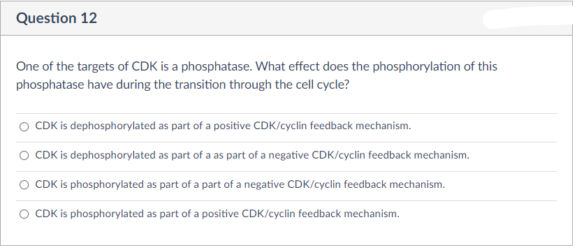 Question 12
One of the targets of CDK is a phosphatase. What effect does the phosphorylation of this
phosphatase have during the transition through the cell cycle?
CDK is dephosphorylated as part of a positive CDK/cyclin feedback mechanism.
O CDK is dephosphorylated as part of a as part of a negative CDK/cyclin feedback mechanism.
O CDK is phosphorylated as part of a part of a negative CDK/cyclin feedback mechanism.
O CDK is phosphorylated as part of a positive CDK/cyclin feedback mechanism.
