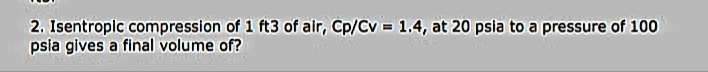 2. Isentropic compression of 1 ft3 of air, Cp/Cv = 1.4, at 20 psia to a pressure of 100
psia gives a final volume of?
