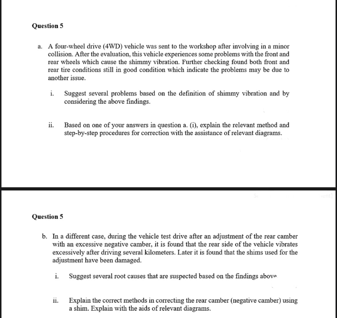 Question 5
a. A four-wheel drive (4WD) vehicle was sent to the workshop after involving in a minor
collision. After the evaluation, this vehicle experiences some problems with the front and
rear wheels which cause the shimmy vibration. Further checking found both front and
rear tire conditions still in good condition which indicate the problems may be due to
another issue.
i.
Suggest several problems based on the definition of shimmy vibration and by
considering the above findings.
ii.
Based on one of your answers in question a. (i), explain the relevant method and
step-by-step procedures for correction with the assistance of relevant diagrams.
Question 5
b. In a different case, during the vehicle test drive after an adjustment of the rear camber
with an excessive negative camber, it is found that the rear side of the vehicle vibrates
excessively after driving several kilometers. Later it is found that the shims used for the
adjustment have been damaged.
i. Suggest several root causes that are suspected based on the findings above
11.
Explain the correct methods in correcting the rear camber (negative camber) using
a shim. Explain with the aids of relevant diagrams.