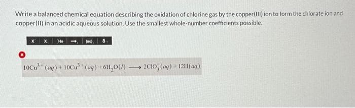 Write a balanced chemical equation describing the oxidation of chlorine gas by the copper (III) ion to form the chlorate ion and
copper (11) in an acidic aqueous solution. Use the smallest whole-number coefficients possible.
X X. He
(ac), 8.
10Cu³+ (aq) +10Cu³+ (aq) + 6H₂O(/) - 2C10, (aq) +12H(aq)