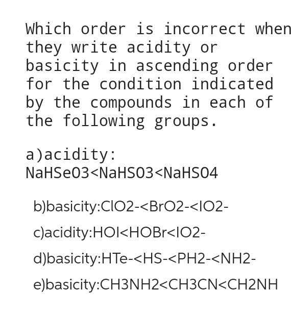 Which order is incorrect when
they write acidity or
basicity in ascending order
for the condition indicated
by the compounds in each of
the following groups.
a) acidity:
NaHSe03<NaHSO3<NaHSO4
b)basicity:ClO2-<BrO2-<102-
c)acidity:HOI<HOBr<I02-
d)basicity: HTe-<HS-<PH2-<NH2-
e)basicity:CH3NH2<CH3CN<CH2NH