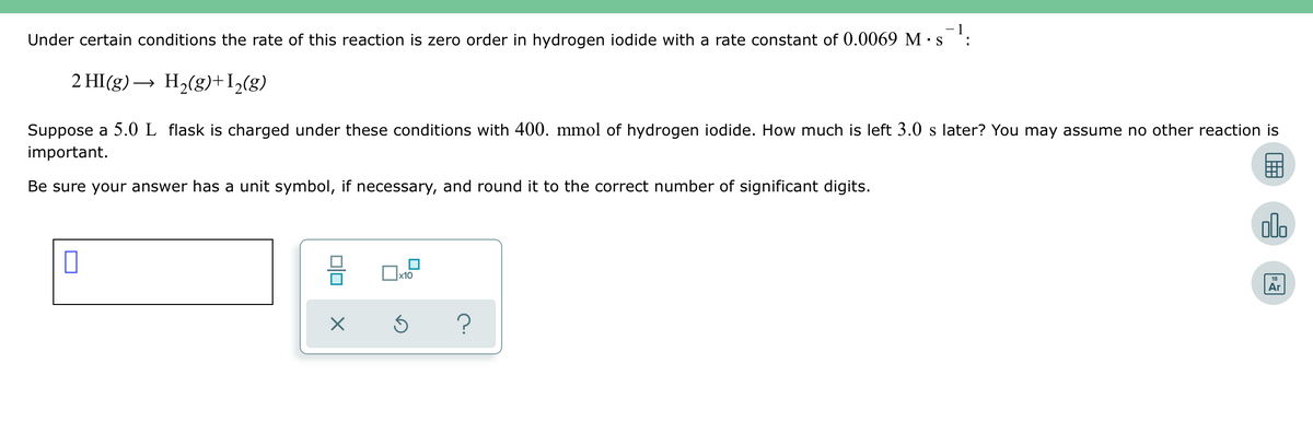 Under certain conditions the rate of this reaction is zero order in hydrogen iodide with a rate constant of 0.0069 M · s¯¹:
2 HI(g) → H₂(g) +1₂(g)
Suppose a 5.0 L flask is charged under these conditions with 400. mmol of hydrogen iodide. How much is left 3.0 s later? You may assume no other reaction is
important.
Be sure your answer has a unit symbol, if necessary, and round it to the correct number of significant digits.
0
00
X
x10
?
olo
Ar
