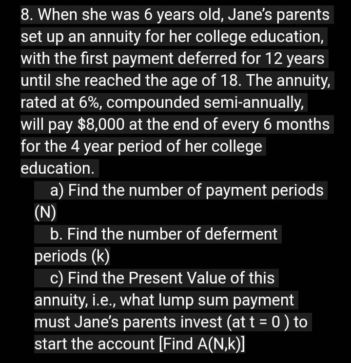 8. When she was 6 years old, Jane's parents
set up an annuity for her college education,
with the first payment deferred for 12 years
until she reached the age of 18. The annuity,
rated at 6%, compounded semi-annually,
will pay $8,000 at the end of every 6 months
for the 4 year period of her college
education.
a) Find the number of payment periods
(N)
b. Find the number of deferment
periods (k)
c) Find the Present Value of this
annuity, i.e., what lump sum payment
must Jane's parents invest (at t = 0 ) to
start the account [Find A(N,k)]
