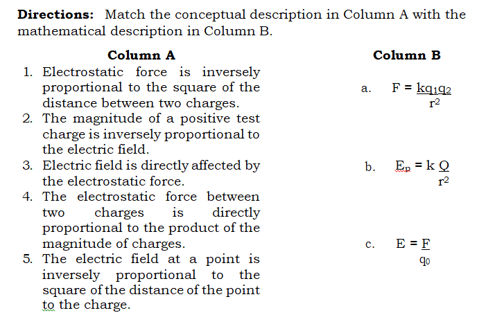 Directions: Match the conceptual description in Column A with the
mathematical description in Column B.
Column A
Column B
1. Electrostatic force is inversely
proportional to the square of the
distance between two charges.
2. The magnitude of a positive test
charge is inversely proportional to
the electric field.
F = kqıq2
а.
r2
3. Electric field is directly affected by
the electrostatic force.
b.
Ep = k Q
r2
4. The electrostatic force between
two
charges
is
directly
proportional to the product of the
magnitude of charges.
5. The electric field at a point is
inversely proportional to the
square of the distance of the point
to the charge.
E = F
с.
qo
