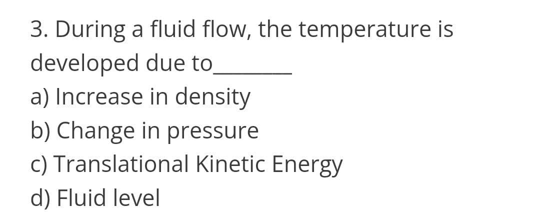 3. During a fluid flow, the temperature is
developed due to,
a) Increase in density
b) Change in pressure
c) Translational Kinetic Energy
d) Fluid level
