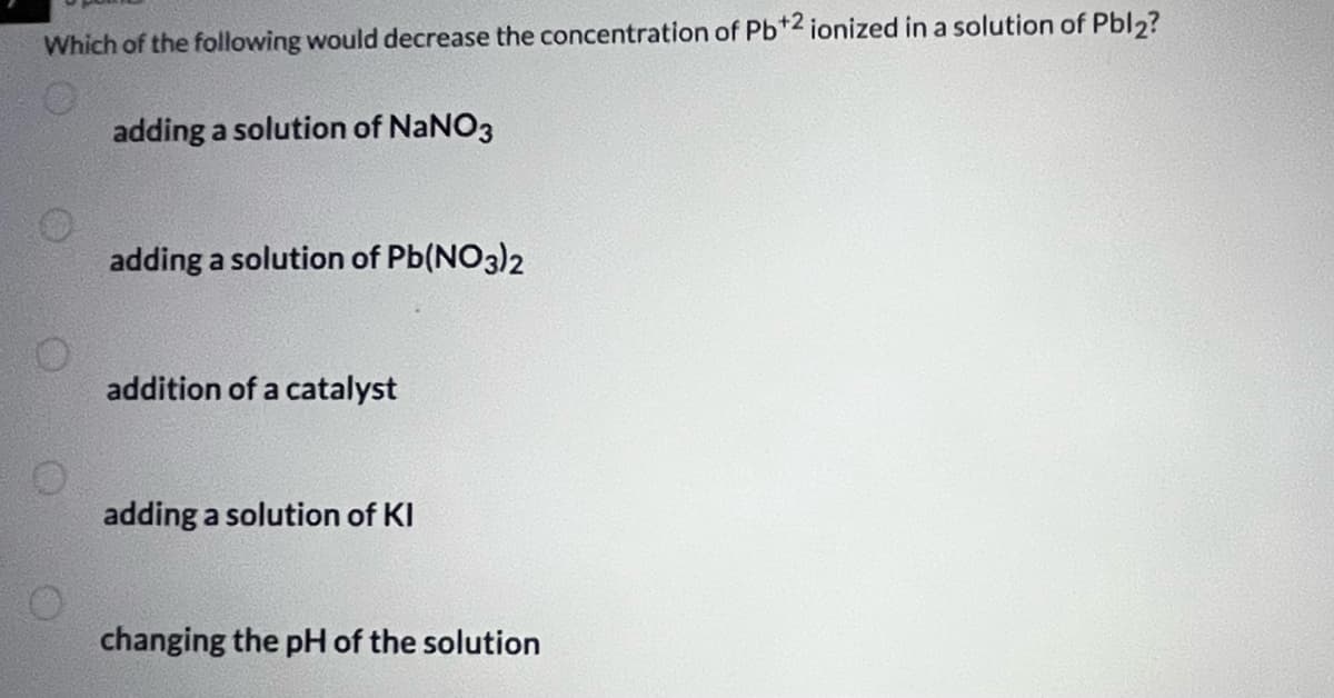 Which of the following would decrease the concentration of Pb+2 ionized in a solution of Pbl2?
O
O
O
adding a solution of NaNO3
adding a solution of Pb(NO3)2
addition of a catalyst
adding a solution of KI
changing the pH of the solution