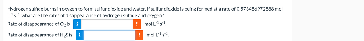 Hydrogen sulfide burns in oxygen to form sulfur dioxide and water. If sulfur dioxide is being formed at a rate of 0.573486972888 mol
L-¹ s-¹, what are the rates of disappearance of hydrogen sulfide and oxygen?
Rate of disappearance of O2 is
i
mol L-¹ s-¹.
mol L-¹ s-¹.
Rate of disappearance of H₂S is
i