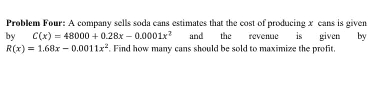 Problem Four: A company sells soda cans estimates that the cost of producing x cans is given
by
C(x) = 48000 + 0.28x – 0.0001x2
and
the
is
given
by
revenue
R(x) = 1.68x – 0.0011x². Find how many cans should be sold to maximize the profit.
