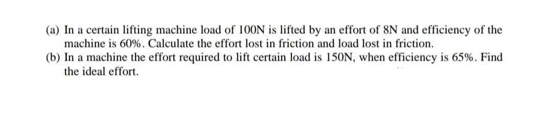 (a) In a certain lifting machine load of 100N is lifted by an effort of 8N and efficiency of the
machine is 60%. Calculate the effort lost in friction and load lost in friction.
(b) In a machine the effort required to lift certain load is 150N, when efficiency is 65%. Find
the ideal effort.
