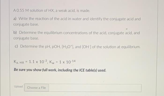 A0.55 M solution of HX, a weak acid, is made.
a) Write the reaction of the acid in water and identify the conjugate acid and
conjugate base.
b) Determine the equilibrium concentrations of the acid, conjugate acid, and
conjugate base.
c) Determine the pH, pOH, [H3O*), and (OH] of the solution at equilibrium.
Ka, HX = 1.1 x 10 2, Kw = 1 x 10 14
%3D
Be sure you show full work, including the ICE table(s) used.
Upload Choose a File
