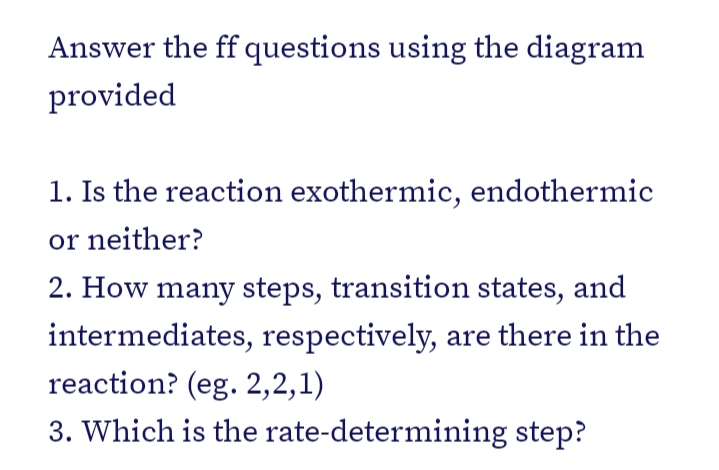 Answer the ff questions using the diagram
provided
1. Is the reaction exothermic, endothermic
or neither?
2. How many steps, transition states, and
intermediates, respectively, are there in the
reaction? (eg. 2,2,1)
3. Which is the rate-determining step?
