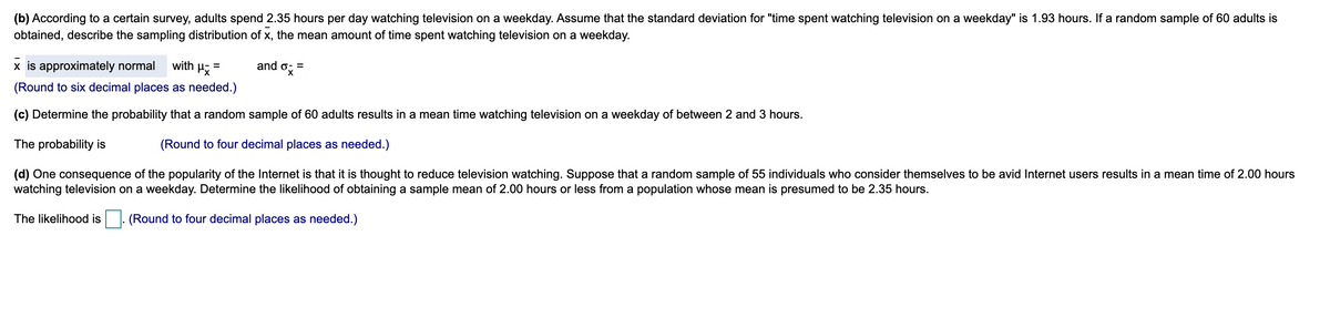 (b) According to a certain survey, adults spend 2.35 hours per day watching television on a weekday. Assume that the standard deviation for "time spent watching television on a weekday" is 1.93 hours. If a random sample of 60 adults is
obtained, describe the sampling distribution of x, the mean amount of time spent watching television on a weekday.
x is approximately normal
with H
and ox-
(Round to six decimal places as needed.)
(c) Determine the probability that a random sample of 60 adults results in a mean time watching television on a weekday of between 2 and 3 hours.
The probability is
(Round to four decimal places as needed.)
(d) One consequence of the popularity of the Internet is that it is thought to reduce television watching. Suppose that a random sample of 55 individuals who consider themselves to be avid Internet users results in a mean time of 2.00 hours
watching television on a weekday. Determine the likelihood of obtaining a sample mean of 2.00 hours or less from a population whose mean is presumed to be 2.35 hours.
The likelihood is
(Round to four decimal places as needed.)
