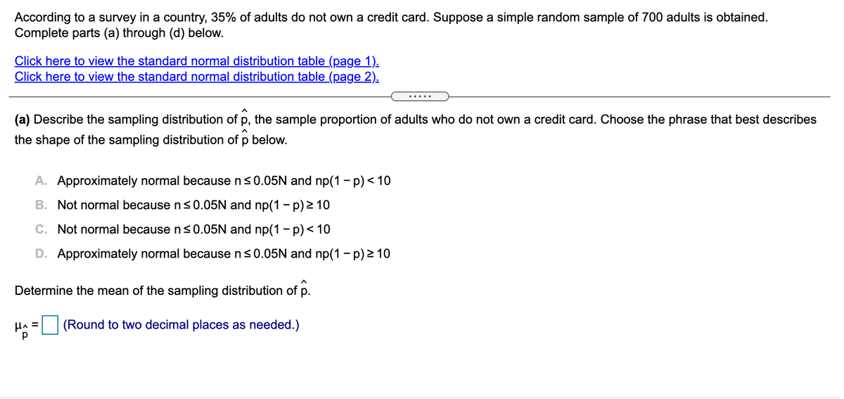 According to a survey in a country, 35% of adults do not own a credit card. Suppose a simple random sample of 700 adults is obtained.
Complete parts (a) through (d) below.
Click here to view the standard normal distribution table (page 1).
Click here to view the standard normal distribution table (page 2).
(a) Describe the sampling distribution of p, the sample proportion of adults who do not own a credit card. Choose the phrase that best describes
the shape of the sampling distribution of p below.
A. Approximately normal because n<0.05N and np(1 - p) < 10
B. Not normal because n <0.05N and np(1 – p) > 10
C. Not normal because n <0.05N and np(1 - p)< 10
D. Approximately normal because n<0.05N and np(1 - p) 2 10
Determine the mean of the sampling distribution of p.
(Round to two decimal places as needed.)
p
