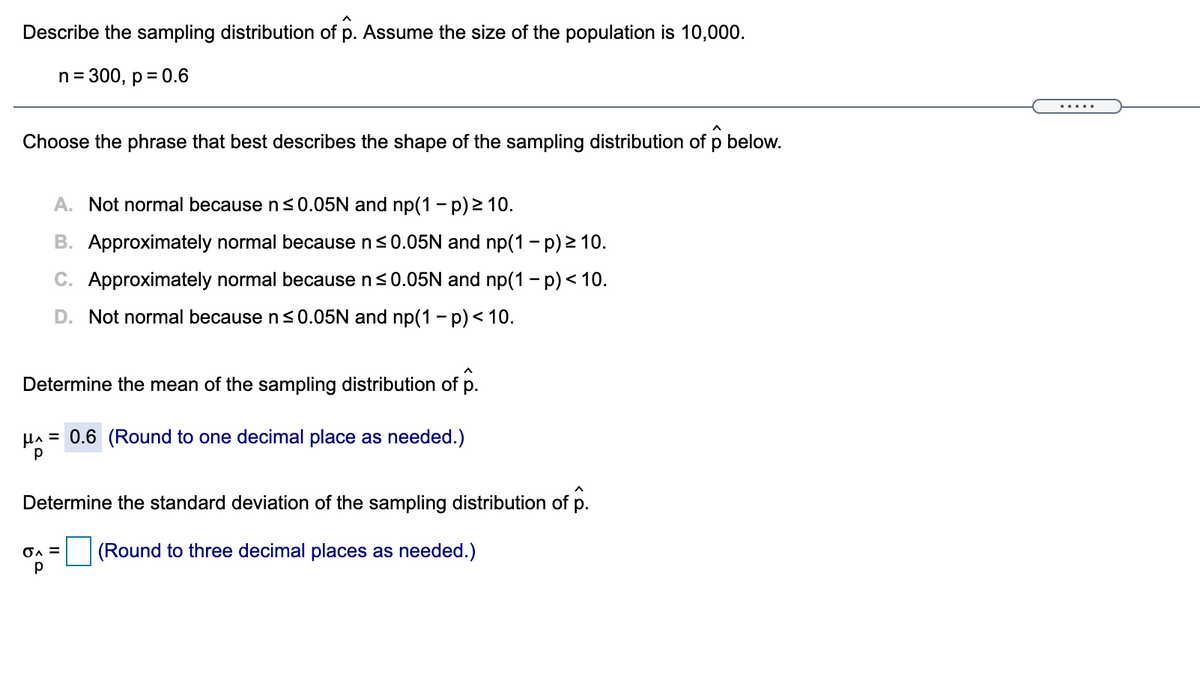 Describe the sampling distribution of p. Assume the size of the population is 10,000.
n= 300, p = 0.6
.....
Choose the phrase that best describes the shape of the sampling distribution of p below.
A. Not normal because ns0.05N and np(1 - p) 2 10.
B. Approximately normal because n<0.05N and np(1 - p) > 10.
C. Approximately normal because n<0.05N and np(1 - p) < 10.
D. Not normal because ns0.05N and np(1 - p)< 10.
Determine the mean of the sampling distribution of p.
HA = 0.6 (Round to one decimal place as needed.)
Determine the standard deviation of the sampling distribution of p.
(Round to three decimal places as needed.)
