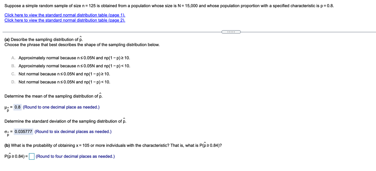 Suppose a simple random sample of size n = 125 is obtained from a population whose size is N= 15,000 and whose population proportion with a specified characteristic isp= 0.8.
Click here to view the standard normal distribution table (page 1).
Click here to view the standard normal distribution table (page 2).
(a) Describe the sampling distribution of p.
Choose the phrase that best describes the shape of the sampling distribution below.
A. Approximately normal because ns0.05N and np(1 - p) 2 10.
B. Approximately normal because n<0.05N and np(1 - p) < 10.
C. Not normal because n<0.05N and np(1 – p) > 10.
D. Not normal because ns0.05N and np(1 - p)< 10.
Determine the mean of the sampling distribution of p.
HA = 0.8 (Round to one decimal place as needed.)
Determine the standard deviation of the sampling distribution of p.
On = 0.035777 (Round to six decimal places as needed.)
(b) What is the probability of obtaining x= 105 or more individuals with the characteristic? That is, what is P(p20.84)?
P(p20.84) =
(Round to four decimal places as needed.)
