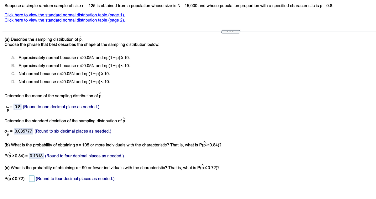 Suppose a simple random sample of size n = 125 is obtained from a population whose size is N= 15,000 and whose population proportion with a specified characteristic isp= 0.8.
Click here to view the standard normal distribution table (page 1).
Click here to view the standard normal distribution table (page 2).
(a) Describe the sampling distribution of p.
Choose the phrase that best describes the shape of the sampling distribution below.
A. Approximately normal because ns0.05N and np(1 - p) 2 10.
B. Approximately normal because n<0.05N and np(1 - p) < 10.
C. Not normal because n<0.05N and np(1 – p) > 10.
D. Not normal because ns0.05N and np(1 - p)< 10.
Determine the mean of the sampling distribution of p.
HA = 0.8 (Round to one decimal place as needed.)
Determine the standard deviation of the sampling distribution of p.
On = 0.035777 (Round to six decimal places as needed.)
(b) What is the probability of obtaining x= 105 or more individuals with the characteristic? That is, what is P(p20.84)?
P(p20.84) = 0.1318 (Round to four decimal places as needed.)
(c) What is the probability of obtaining x= 90 or fewer individuals with the characteristic? That is, what is P(p<0.72)?
P(ps0.72) =|
(Round to four decimal places as needed.)

