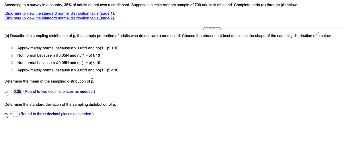 According to a survey in a country, 35% of adults do not own a credit card. Suppose a simple random sample of 700 adults is obtained. Complete parts (a) through (d) below.
Click here to view the standard normal distribution table (page 1).
Click here to view the standard normal distribution table (page 2).
.....
(a) Describe the sampling distribution of p, the sample proportion of adults who do not own a credit card. Choose the phrase that best describes the shape of the sampling distribution of p below.
A. Approximately normal because n<0.05N and np(1 - p) < 10
B. Not normal because ns0.05N and np(1 - p) 2 10
C. Not normal because n <0.05N and np(1 – p)< 10
D. Approximately normal because ns0.05N and np(1 - p) > 10
Determine the mean of the sampling distribution of p.
HA = 0.35 (Round to two decimal places as needed.)
Determine the standard deviation of the sampling distribution of p.
(Round to three decimal places as needed.)
