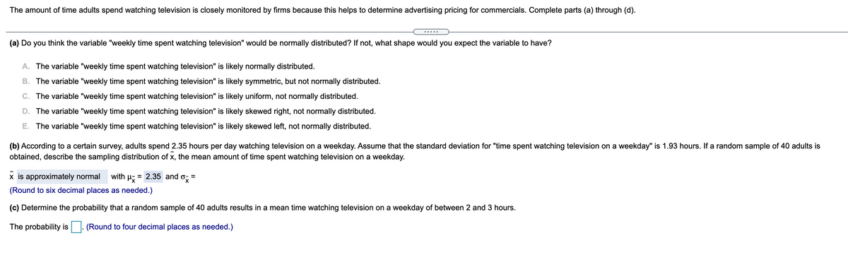 The amount of time adults spend watching television is closely monitored by firms because this helps to determine advertising pricing for commercials. Complete parts (a) through (d).
.....
(a) Do you think the variable "weekly time spent watching television" would be normally distributed? If not, what shape would you expect the variable to have?
A. The variable "weekly time spent watching television" is likely normally distributed.
B. The variable "weekly time spent watching television" is likely symmetric, but not normally distributed.
C. The variable "weekly time spent watching television" is likely uniform, not normally distributed.
D. The variable "weekly time spent watching television" is likely skewed right, not normally distributed.
E. The variable "weekly time spent watching television" is likely skewed left, not normally distributed.
(b) According to a certain survey, adults spend 2.35 hours per day watching television on a weekday. Assume that the standard deviation for "time spent watching television on a weekday" is 1.93 hours. If a random sample of 40 adults is
obtained, describe the sampling distribution of x, the mean amount of time spent watching television on a weekday.
x is approximately normal
with
= 2.35 and
=
(Round to six decimal places as needed.)
(c) Determine the probability that a random sample of 40 adults results in a mean time watching television on a weekday of between 2 and 3 hours.
The probability is
. (Round to four decimal places as needed.)
