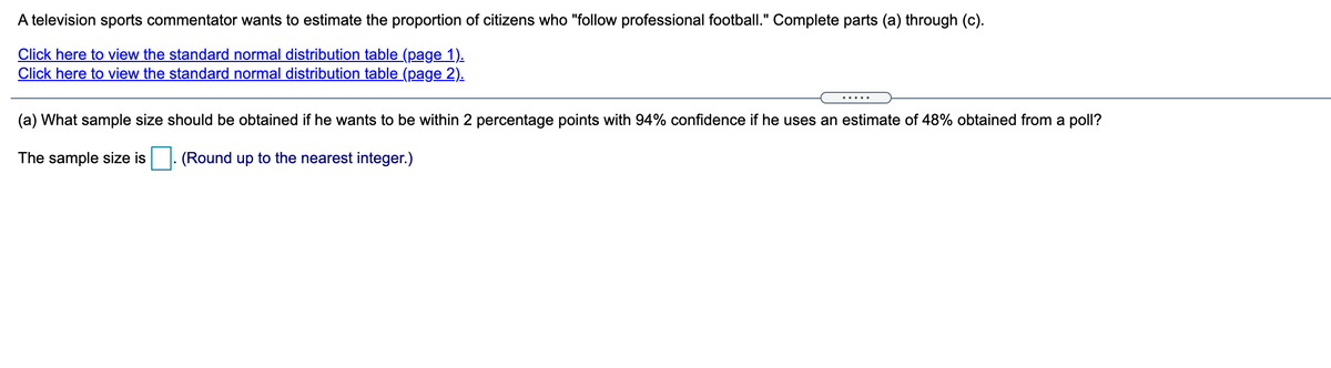 A television sports commentator wants to estimate the proportion of citizens who "follow professional football." Complete parts (a) through (c).
Click here to view the standard normal distribution table (page 1).
Click here to view the standard normal distribution table (page 2).
.....
(a) What sample size should be obtained if he wants to be within 2 percentage points with 94% confidence if he uses an estimate of 48% obtained from a poll?
The sample size is
(Round up to the nearest integer.)
