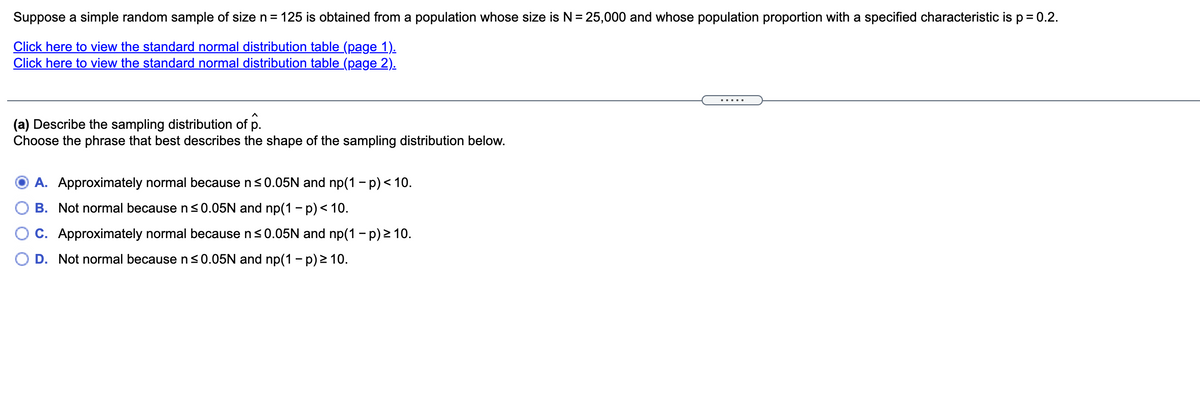 Suppose a simple random sample of size n = 125 is obtained from a population whose size is N = 25,000 and whose population proportion with a specified characteristic is p= 0.2.
Click here to view the standard normal distribution table (page 1).
Click here to view the standard normal distribution table (page 2).
.....
(a) Describe the sampling distribution of
Choose the phrase that best describes the shape of the sampling distribution below.
A. Approximately normal because n<0.05N and np(1 - p) < 10.
B. Not normal because n <0.05N and np(1 – p) < 10.
C. Approximately normal because n<0.05N and np(1 - p) 2 10.
D. Not normal because n<0.05N and np(1 - p) > 10.
