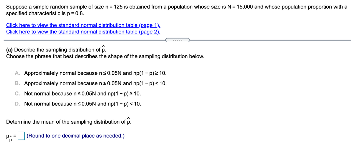 Suppose a simple random sample of size n = 125 is obtained from a population whose size is N = 15,000 and whose population proportion with a
specified characteristic is p = 0.8.
Click here to view the standard normal distribution table (page 1).
Click here to view the standard normal distribution table (page 2).
.....
(a) Describe the sampling distribution of p.
Choose the phrase that best describes the shape of the sampling distribution below.
A. Approximately normal because n<0.05N and np(1 - p) 2 10.
B. Approximately normal because n<0.05N and np(1 - p)< 10.
C. Not normal because n <0.05N and np(1 – p) > 10.
D. Not normal because ns0.05N and np(1 - p)< 10.
Determine the mean of the sampling distribution of p.
HA =
(Round to one decimal place as needed.)
