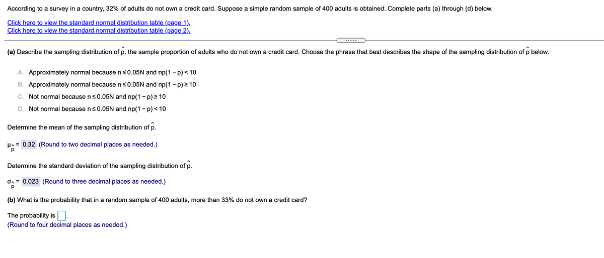 According to a survey in a country, 32% of adults do not own a credit card. Suppose a simple random sample of 400 adults is obtained. Complete parts (a) through (d) below.
Click here to view the standard normal distribution table (page 1).
Click here to view the standard normal distribution table (page 2).
(a) Describe the sampling distribution of p,
the sample proportion of adults who do not own a credit card. Choose the phrase that best describes the shape of the sampling distribution of p below.
A. Approximately normal because ns0.05N and np(1 - p) < 10
B. Approximately normal because n<0.05N and np(1 - p) 2 10
C. Not normal because n<0.05N and np(1 - p) 2 10
D. Not normal because ns0.05N and np(1- p)< 10
Determine the mean of the sampling distribution of p.
HA = 0.32 (Round to two decimal places as needed.)
Determine the standard deviation of the sampling distribution of p.
On = 0.023 (Round to three decimal places as needed.)
(b) What is the probability that in a random sample of 400 adults, more than 33% do not own a credit card?
The probability is.
(Round to four decimal places as needed.)
