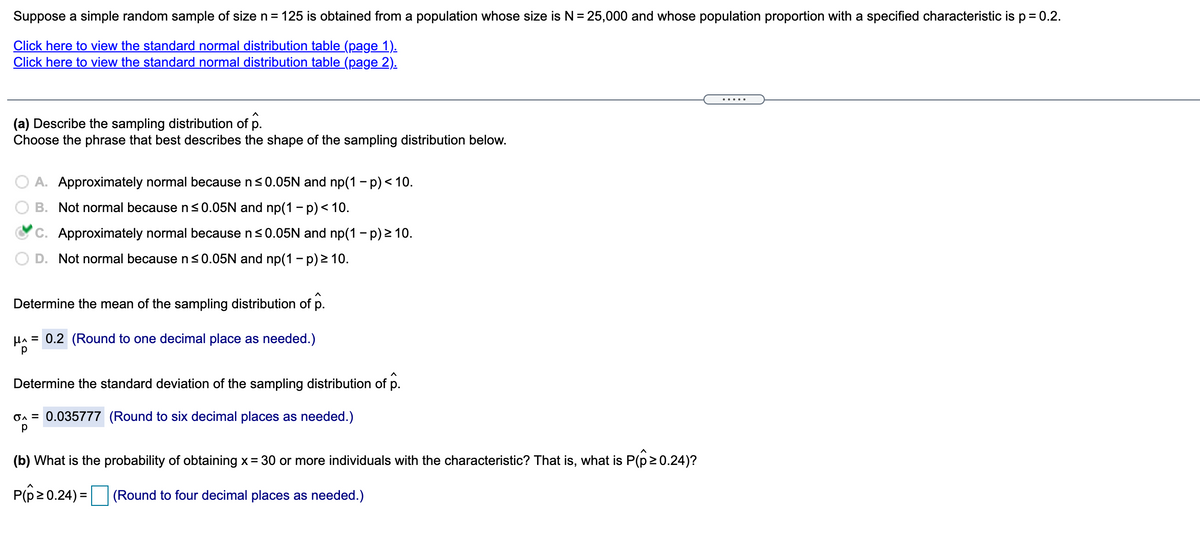 Suppose a simple random sample of size n = 125 is obtained from a population whose size is N = 25,000 and whose population proportion with a specified characteristic is p = 0.2.
Click here to view the standard normal distribution table (page 1).
Click here to view the standard normal distribution table (page 2).
... .
(a) Describe the sampling distribution of p.
Choose the phrase that best describes the shape of the sampling distribution below.
A. Approximately normal because n<0.05N and np(1 - p) < 10.
B. Not normal because n s<0.05N and np(1 – p) < 10.
C. Approximately normal because ns0.05N and np(1 - p) 2 10.
D. Not normal because n s0.05N and np(1 - p) > 10.
Determine the mean of the sampling distribution of p.
HA = 0.2 (Round to one decimal place as needed.)
Determine the standard deviation of the sampling distribution of p.
On = 0.035777 (Round to six decimal places as needed.)
(b) What is the probability of obtaining x= 30 or more individuals with the characteristic? That is, what is P(p20.24)?
P(p2 0.24) = (Round to four decimal places as needed.)
