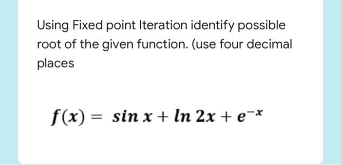 Using Fixed point Iteration identify possible
root of the given function. (use four decimal
places
f(x) = sin x + In 2x + e¯*
%3D
