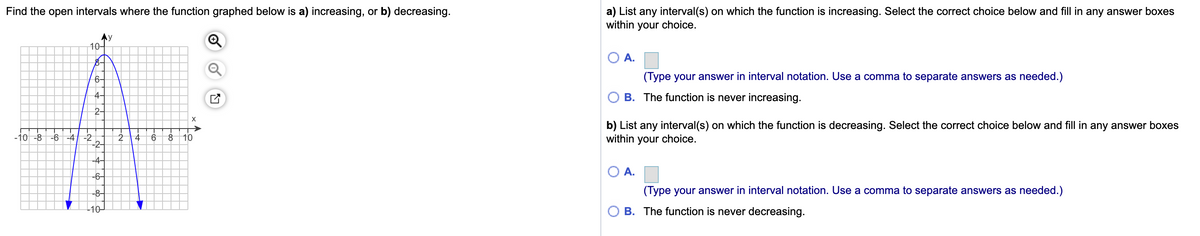 Find the open intervals where the function graphed below is a) increasing, or b) decreasing.
a) List any interval(s) on which the function is increasing. Select the correct choice below and fill in any answer boxes
within your choice.
y
10-
A.
6-
(Type your answer in interval notation. Use a comma to separate answers as needed.)
4
B. The function is never increasing.
2-
b) List any interval(s) on which the function is decreasing. Select the correct choice below and fill in any answer boxes
within your choice.
-10 -8
-6 -4 -2
2
9.
8 10
-2-
-4-
А.
-6–
-8-
(Type your answer in interval notation. Use a comma to separate answers as needed.)
L10
B. The function is never decreasing.
