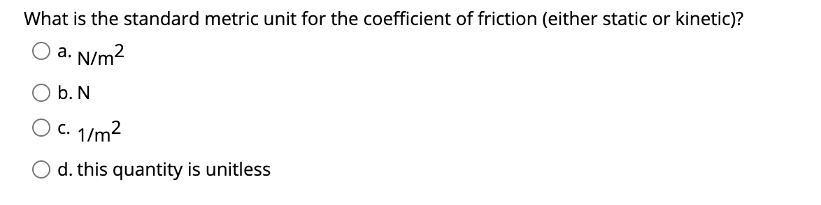 What is the standard metric unit for the coefficient of friction (either static or kinetic)?
a. N/m2
b. N
c. 1/m2
d. this quantity is unitless
