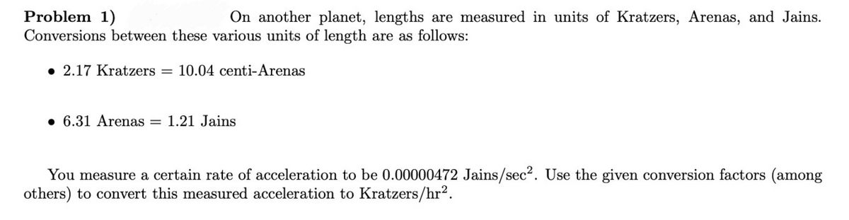 Problem 1)
Conversions between these various units of length are as follows:
On another planet, lengths are measured in units of Kratzers, Arenas, and Jains.
• 2.17 Kratzers = 10.04 centi-Arenas
• 6.31 Arenas
= 1.21 Jains
You measure a certain rate of acceleration to be 0.00000472 Jains/sec². Use the given conversion factors (among
others) to convert this measured acceleration to Kratzers/hr?.
