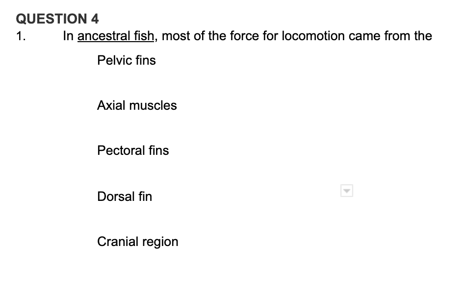 QUESTION 4
1.
In ancestral fish, most of the force for locomotion came from the
Pelvic fins
Axial muscles
Pectoral fins
Dorsal fin
Cranial region
