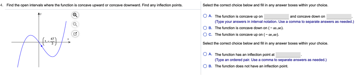 4. Find the open intervals where the function is concave upward or concave downward. Find any inflection points.
Select the correct choice below and fill in any answer boxes within your choice.
O A. The function is concave up on
and concave down on
(Type your answers in interval notation. Use a comma to separate answers as needed.)
B. The function is concave down on (-,0).
O C. The function is concave up on (- 0,00).
47
Select the correct choice below and fill in any answer boxes within your choice.
A. The function has an inflection point at
(Type an ordered pair. Use a comma to separate answers as needed.)
O B. The function does not have an inflection point.
