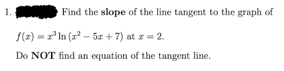 1.
Find the slope of the line tangent to the graph of
f (x) = x³ In (x² – 5x + 7) at x = 2.
-
Do NOT find an equation of the tangent line.
