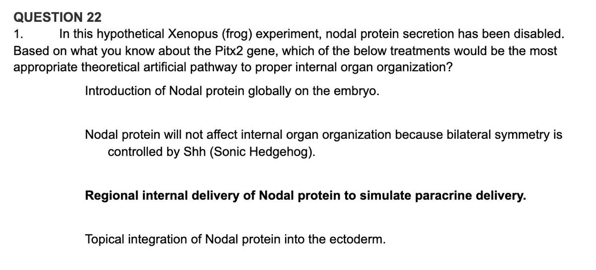 QUESTION 22
1.
In this hypothetical Xenopus (frog) experiment, nodal protein secretion has been disabled.
Based on what you know about the Pitx2 gene, which of the below treatments would be the most
appropriate theoretical artificial pathway to proper internal organ organization?
Introduction of Nodal protein globally on the embryo.
Nodal protein will not affect internal organ organization because bilateral symmetry is
controlled by Shh (Sonic Hedgehog).
Regional internal delivery of Nodal protein to simulate paracrine delivery.
Topical integration of Nodal protein into the ectoderm.
