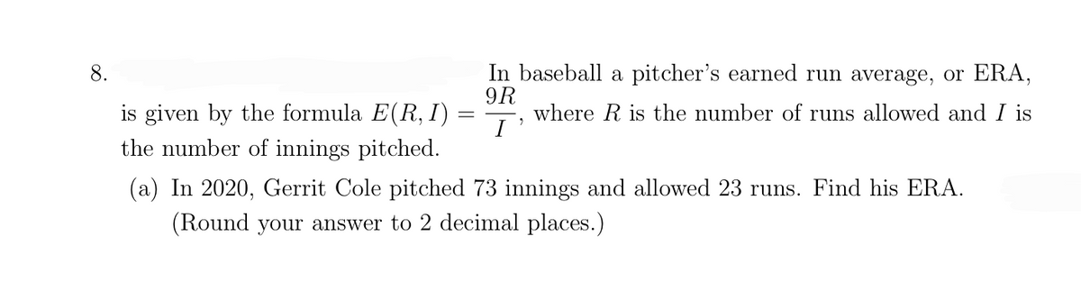 In baseball a pitcher's earned run average, or ERA,
9R
where R is the number of runs allowed and I is
I'
8.
is given by the formula E(R, I)
the number of innings pitched.
(a) In 2020, Gerrit Cole pitched 73 innings and allowed 23 runs. Find his ERA.
(Round your answer to 2 decimal places.)
