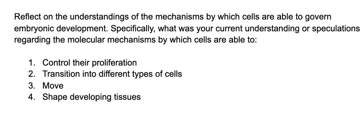 Reflect on the understandings of the mechanisms by which cells are able to govern
embryonic development. Specifically, what was your current understanding or speculations
regarding the molecular mechanisms by which cells are able to:
1. Control their proliferation
2. Transition into different types of cells
3. Move
4. Shape developing tissues

