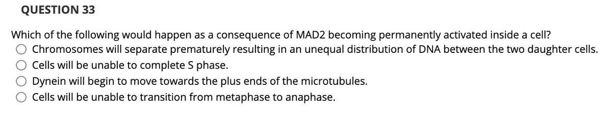QUESTION 33
Which of the following would happen as a consequence of MAD2 becoming permanently activated inside a cell?
Chromosomes will separate prematurely resulting in an unequal distribution of DNA between the two daughter cells.
Cells will be unable to complete S phase.
Dynein will begin to move towards the plus ends of the microtubules.
Cells will be unable to transition from metaphase to anaphase.
