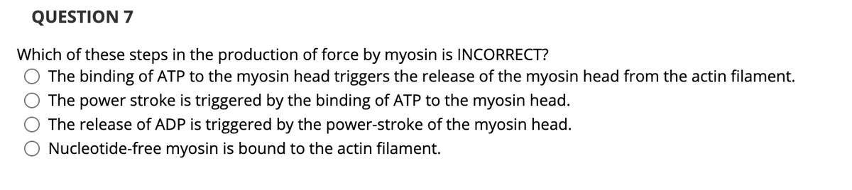 QUESTION 7
Which of these steps in the production of force by myosin is INCORRECT?
The binding of ATP to the myosin head triggers the release of the myosin head from the actin filament.
The power stroke is triggered by the binding of ATP to the myosin head.
The release of ADP is triggered by the power-stroke of the myosin head.
Nucleotide-free myosin is bound to the actin filament.
