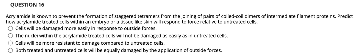 QUESTION 16
Acrylamide is known to prevent the formation of staggered tetramers from the joining of pairs of coiled-coil dimers of intermediate filament proteins. Predict
how acrylamide treated cells within an embryo or a tissue like skin will respond to force relative to untreated cells.
Cells will be damaged more easily in response to outside forces.
The nuclei within the acrylamide treated cells will not be damaged as easily as in untreated cells.
Cells will be more resistant to damage compared to untreated cells.
Both treated and untreated cells will be equally damaged by the application of outside forces.
