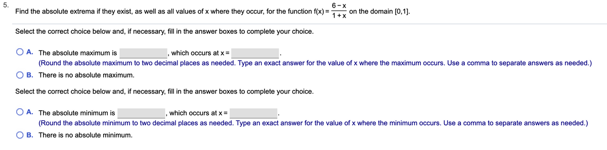 5.
6-X
Find the absolute extrema if they exist, as well as all values of x where they occur, for the function f(x) =
on the domain [0,1].
1 +X
Select the correct choice below and, if necessary, fill in the answer boxes to complete your choice.
A. The absolute maximum is
which occurs at x =
(Round the absolute maximum to two decimal places as needed. Type an exact answer for the value of x where the maximum occurs. Use a comma to separate answers as needed.)
O B. There is no absolute maximum.
Select the correct choice below and, if necessary, fill in the answer boxes to complete your choice.
O A. The absolute minimum is
which occurs at x =
(Round the absolute minimum to two decimal places as needed. Type an exact answer for the value of x where the minimum occurs. Use a comma to separate answers as needed.)
B. There is no absolute minimum.
