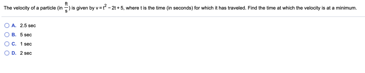 The velocity of a particle (in -) is given by v= t - 2t + 5, wheret is the time (in seconds) for which it has traveled. Find the time at which the velocity is at a minimum.
O A. 2.5 sec
В. 5 sec
С. 1 sec
D. 2 sec
