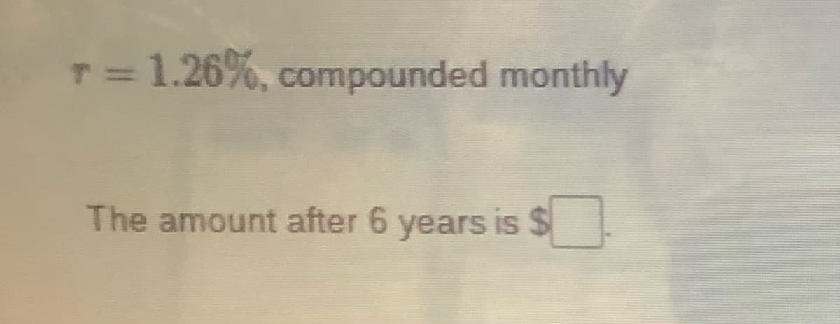 T= 1.26%, compounded monthly
The amount after 6 years is $
