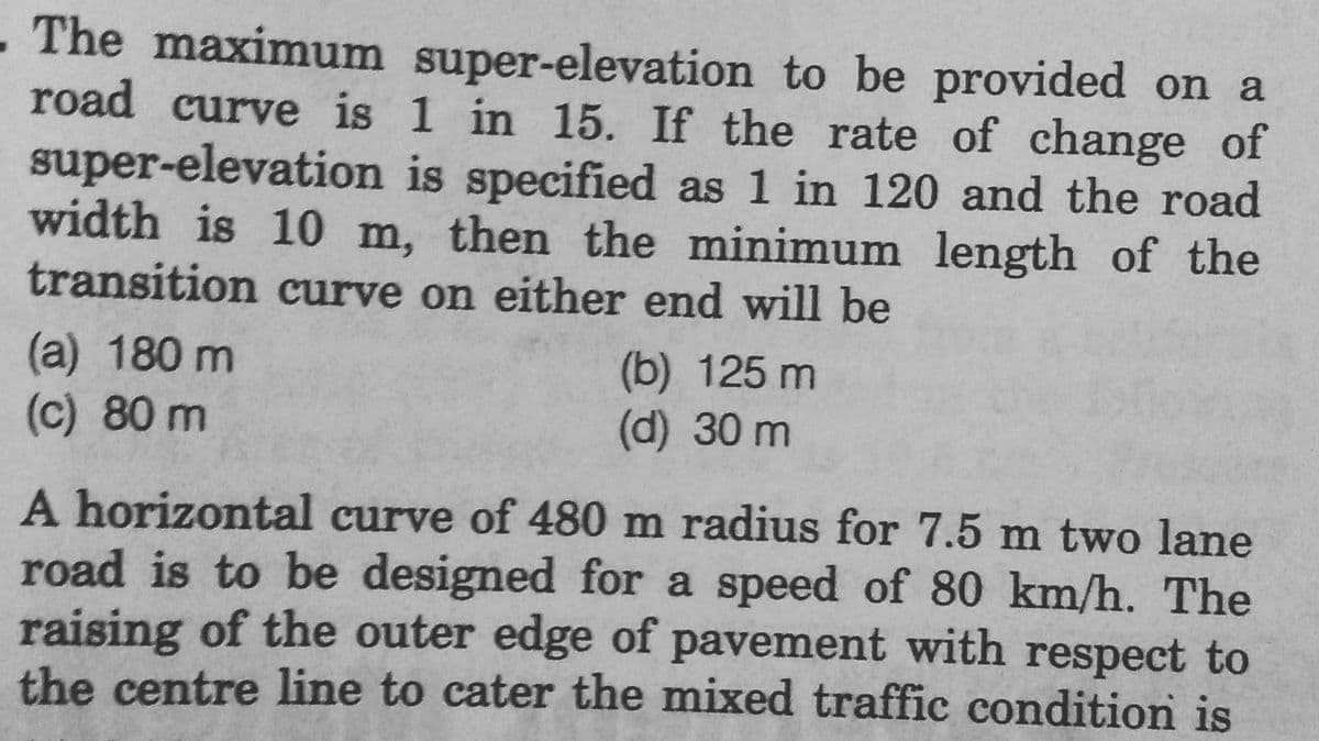 . The maximum super-elevation to be provided on a
road curve is 1 in 15. If the rate of change of
super-elevation is specified as 1 in 120 and the road
width is 10 m, then the minimum length of the
transition curve on either end will be
(a) 180 m
(c) 80 m
(b) 125 m
(d) 30 m
A horizontal curve of 480 m radius for 7.5 m two lane
road is to be designed for a speed of 80 km/h. The
raising of the outer edge of pavement with respect to
the centre line to cater the mixed traffic condition is
