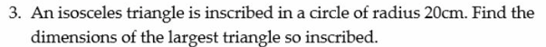 3. An isosceles triangle is inscribed in a circle of radius 20cm. Find the
dimensions
of the largest triangle so inscribed.